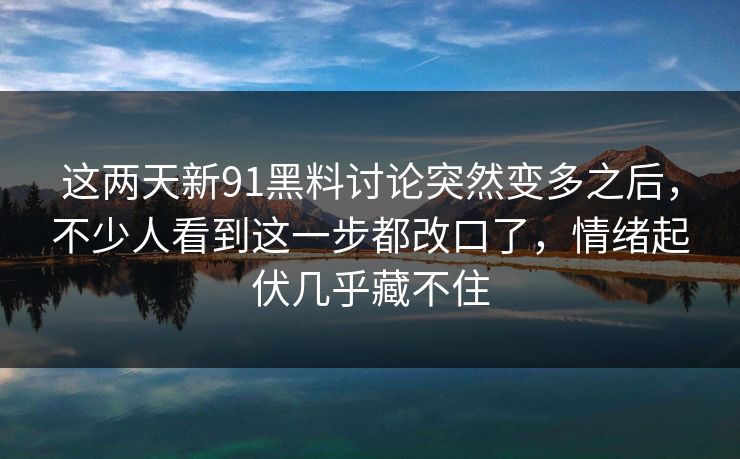 这两天新91黑料讨论突然变多之后，不少人看到这一步都改口了，情绪起伏几乎藏不住
