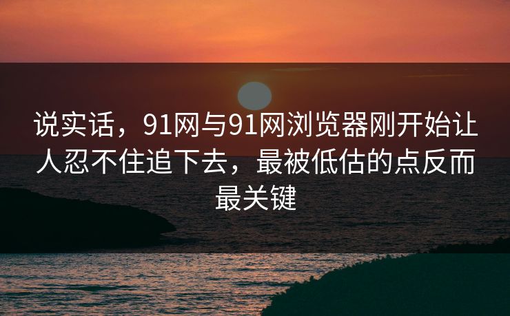 说实话，91网与91网浏览器刚开始让人忍不住追下去，最被低估的点反而最关键