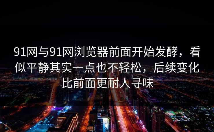 91网与91网浏览器前面开始发酵，看似平静其实一点也不轻松，后续变化比前面更耐人寻味