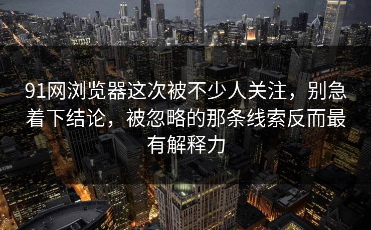 91网浏览器这次被不少人关注，别急着下结论，被忽略的那条线索反而最有解释力