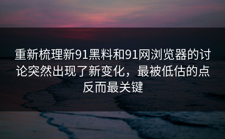 重新梳理新91黑料和91网浏览器的讨论突然出现了新变化，最被低估的点反而最关键