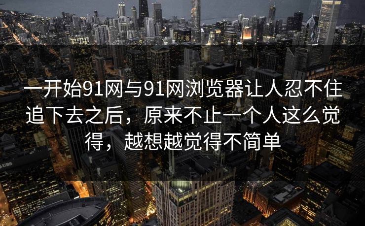一开始91网与91网浏览器让人忍不住追下去之后，原来不止一个人这么觉得，越想越觉得不简单