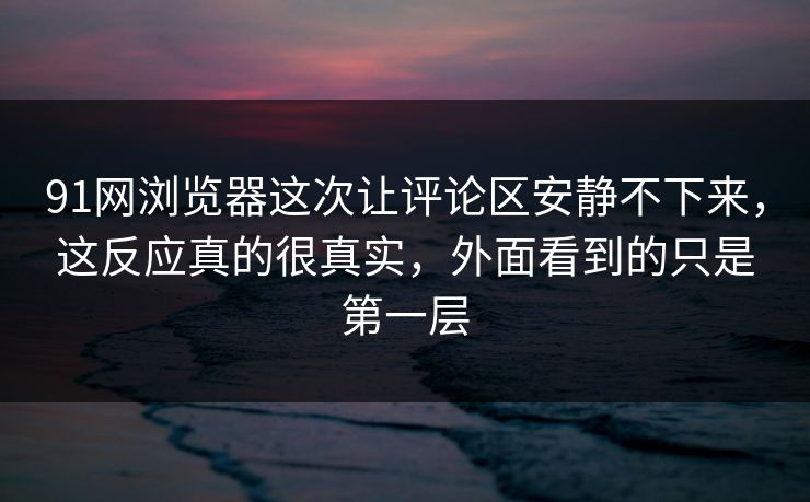 91网浏览器这次让评论区安静不下来，这反应真的很真实，外面看到的只是第一层