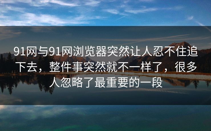 91网与91网浏览器突然让人忍不住追下去，整件事突然就不一样了，很多人忽略了最重要的一段
