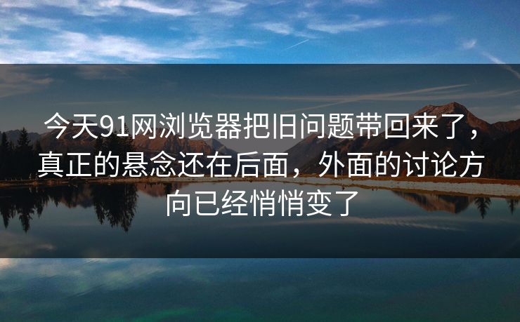 今天91网浏览器把旧问题带回来了，真正的悬念还在后面，外面的讨论方向已经悄悄变了