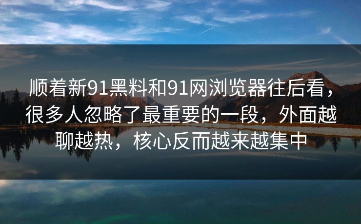 顺着新91黑料和91网浏览器往后看，很多人忽略了最重要的一段，外面越聊越热，核心反而越来越集中