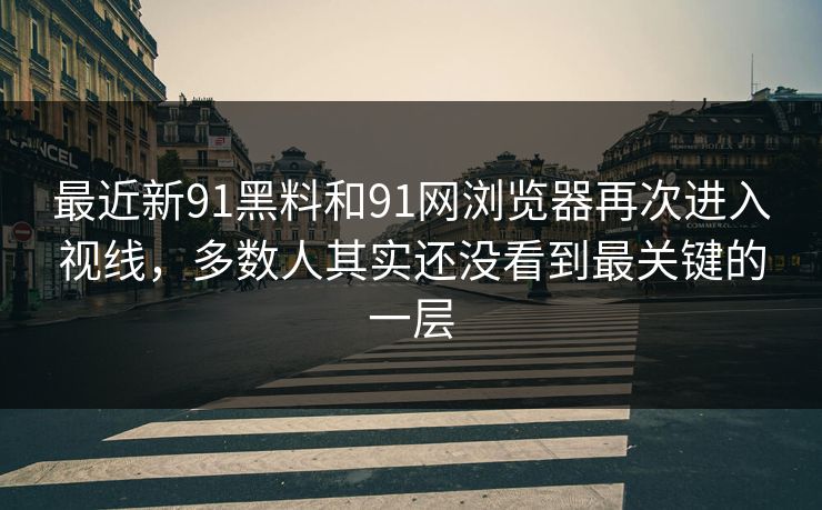 最近新91黑料和91网浏览器再次进入视线，多数人其实还没看到最关键的一层