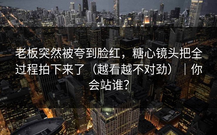 老板突然被夸到脸红，糖心镜头把全过程拍下来了（越看越不对劲）｜你会站谁？