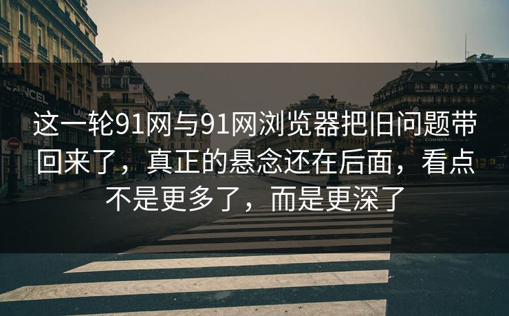 这一轮91网与91网浏览器把旧问题带回来了，真正的悬念还在后面，看点不是更多了，而是更深了