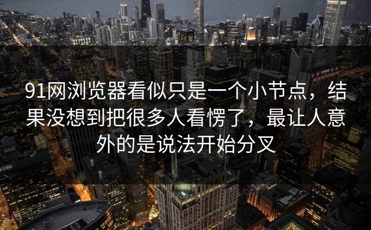 91网浏览器看似只是一个小节点，结果没想到把很多人看愣了，最让人意外的是说法开始分叉
