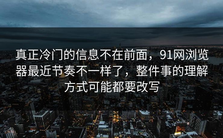 真正冷门的信息不在前面，91网浏览器最近节奏不一样了，整件事的理解方式可能都要改写