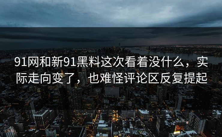 91网和新91黑料这次看着没什么，实际走向变了，也难怪评论区反复提起