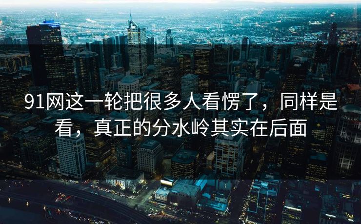 91网这一轮把很多人看愣了，同样是看，真正的分水岭其实在后面