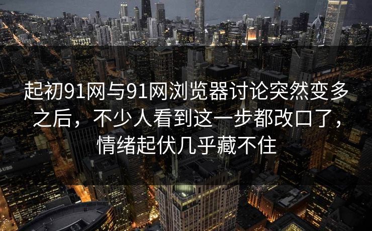 起初91网与91网浏览器讨论突然变多之后，不少人看到这一步都改口了，情绪起伏几乎藏不住