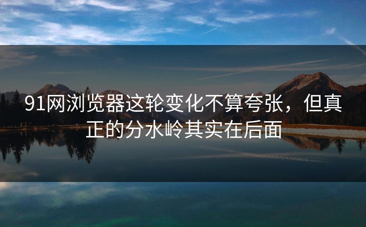 91网浏览器这轮变化不算夸张，但真正的分水岭其实在后面