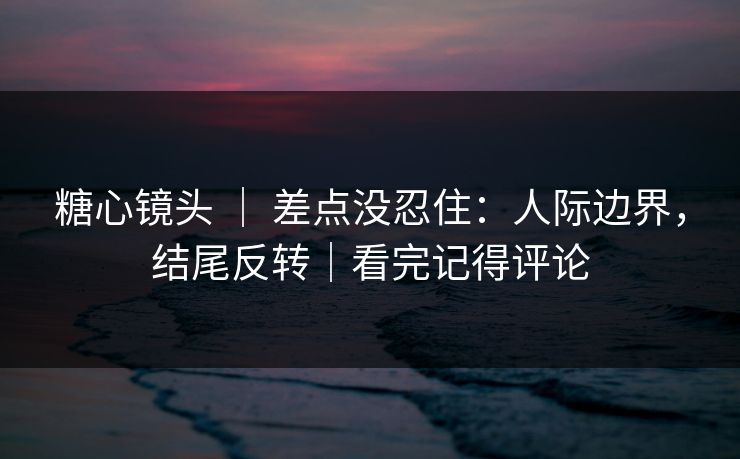 糖心镜头 ｜ 差点没忍住：人际边界，结尾反转｜看完记得评论