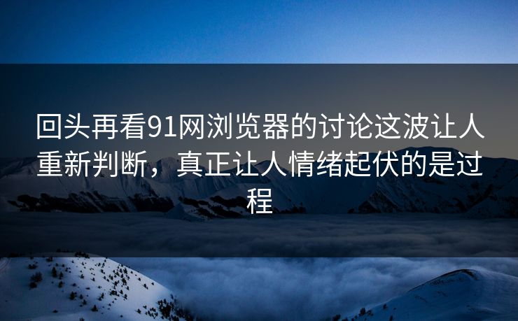 回头再看91网浏览器的讨论这波让人重新判断，真正让人情绪起伏的是过程