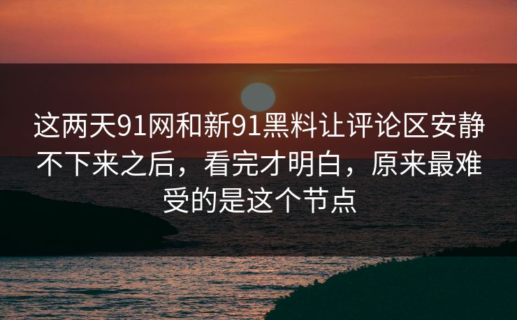 这两天91网和新91黑料让评论区安静不下来之后，看完才明白，原来最难受的是这个节点