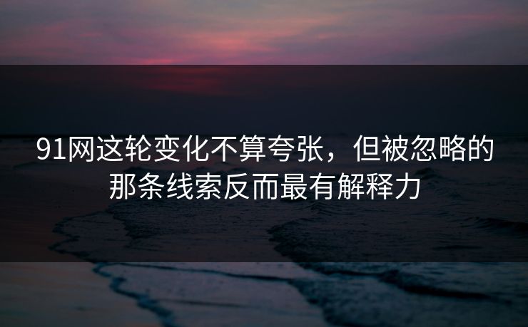 91网这轮变化不算夸张，但被忽略的那条线索反而最有解释力