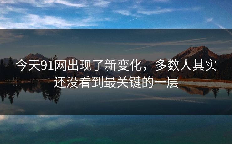 今天91网出现了新变化，多数人其实还没看到最关键的一层