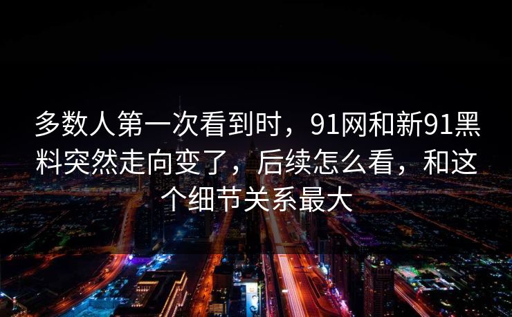 多数人第一次看到时，91网和新91黑料突然走向变了，后续怎么看，和这个细节关系最大